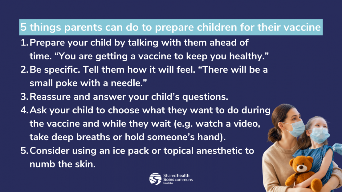 A list of five things parents can do to prepare children for their vaccine, with the Shared Health logo and a photo of a masked parent holding a masked child on their lap. 1. Prepare your child by talking with them ahead of time. “You are getting a vaccine to keep you healthy.” 2. Be specific. Tell them how it will feel. “There will be a small poke with a needle.” 3. Reassure and answer your child’s questions. 4. Ask your child to choose what they want to do during the vaccine and while they wait (e.g. watch a video, take deep breaths or hold someone’s hand). 5. Consider using an ice pack or topical anesthetic to numb the skin
